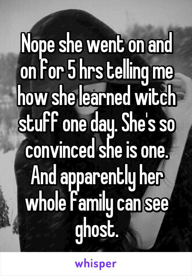 Nope she went on and on for 5 hrs telling me how she learned witch stuff one day. She's so convinced she is one. And apparently her whole family can see ghost.