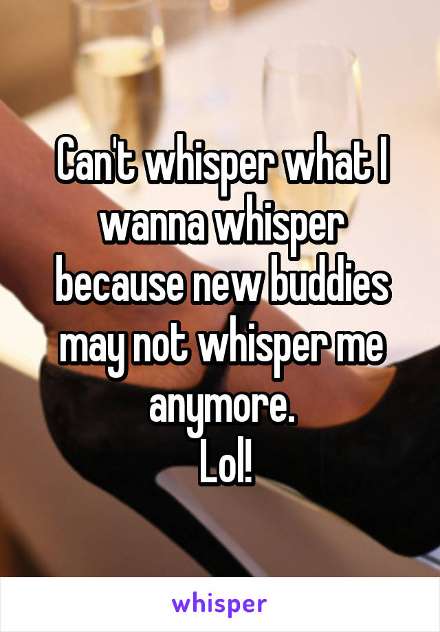 Can't whisper what I
wanna whisper because new buddies may not whisper me anymore.
 Lol!