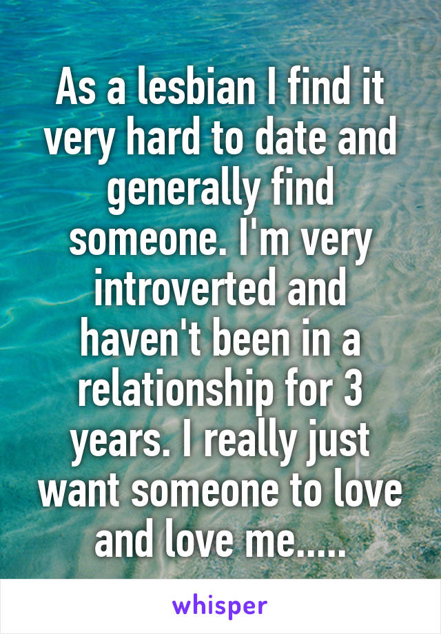 As a lesbian I find it very hard to date and generally find someone. I'm very introverted and haven't been in a relationship for 3 years. I really just want someone to love and love me.....