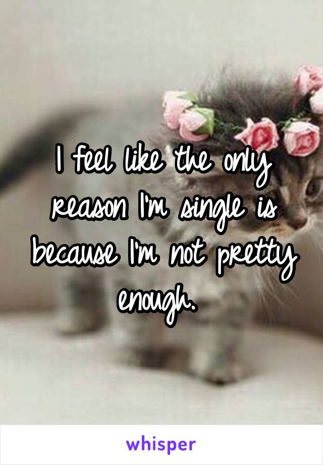 I feel like the only reason I'm single is because I'm not pretty enough. 