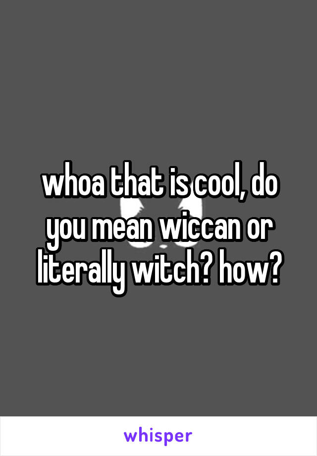 whoa that is cool, do you mean wiccan or literally witch? how?
