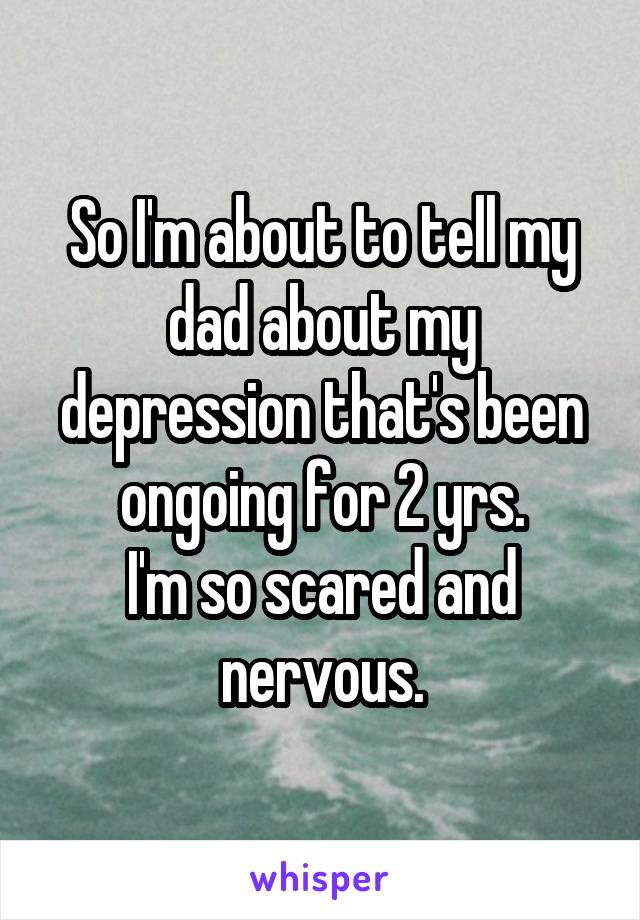 So I'm about to tell my dad about my depression that's been ongoing for 2 yrs.
I'm so scared and nervous.