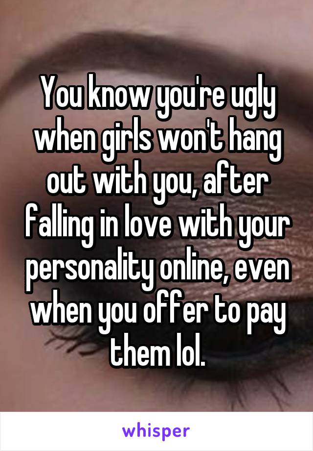 You know you're ugly when girls won't hang out with you, after falling in love with your personality online, even when you offer to pay them lol.