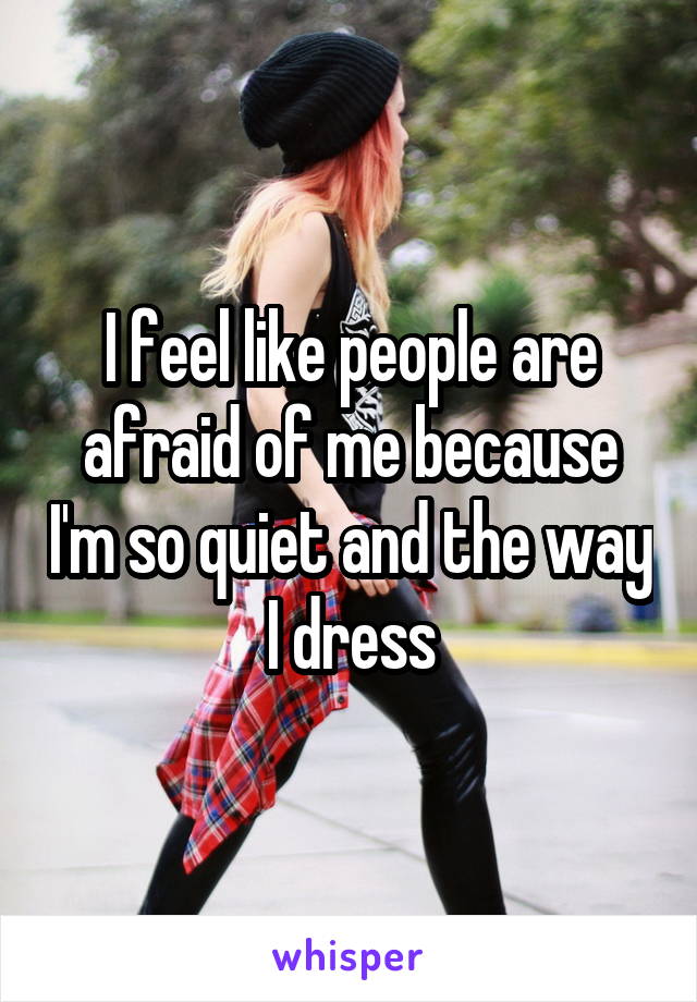 I feel like people are afraid of me because I'm so quiet and the way I dress