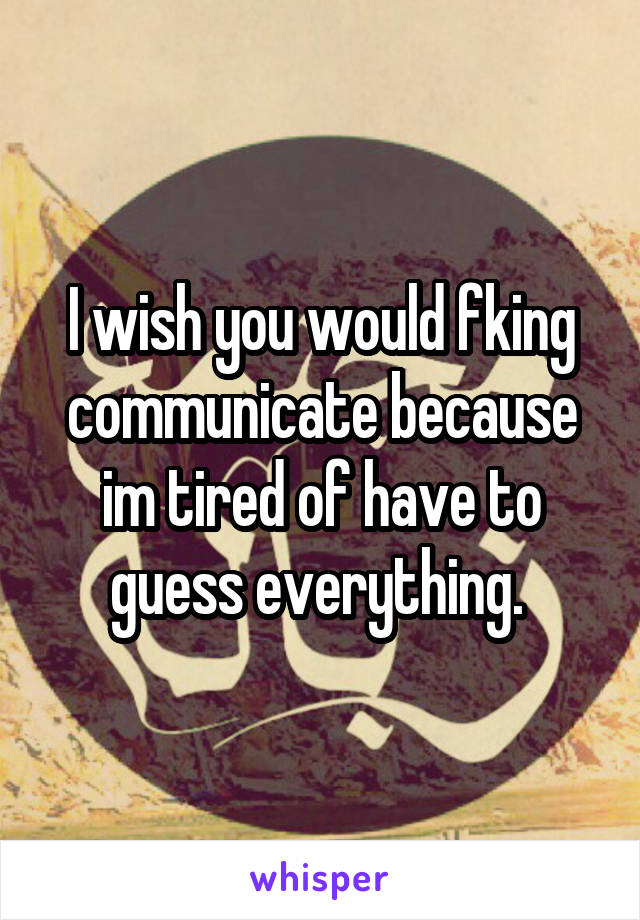 I wish you would fking communicate because im tired of have to guess everything. 