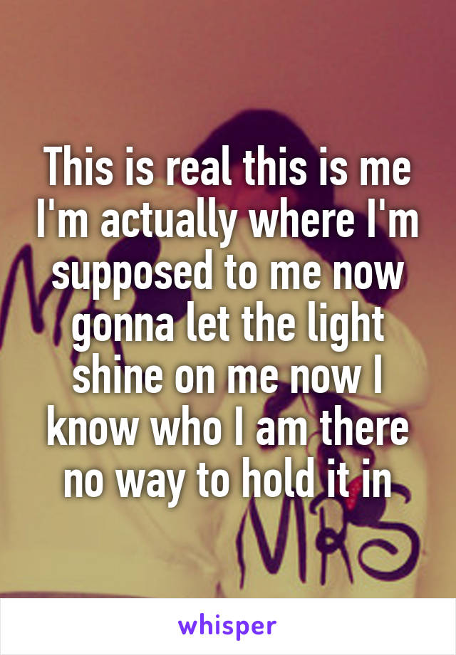 This is real this is me I'm actually where I'm supposed to me now gonna let the light shine on me now I know who I am there no way to hold it in