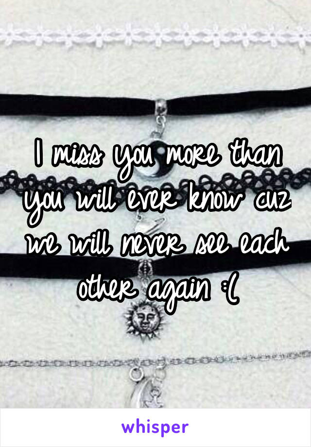 I miss you more than you will ever know cuz we will never see each other again :(