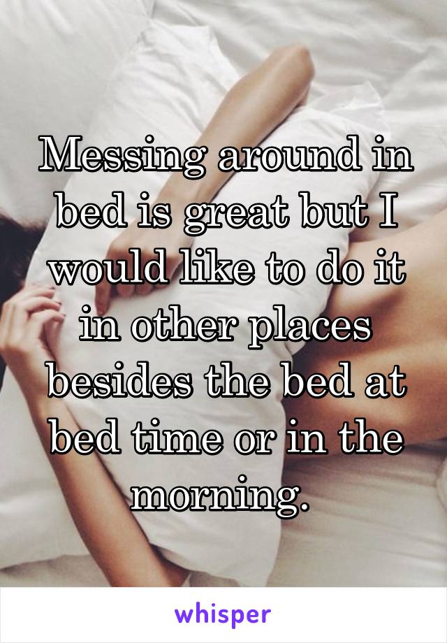 Messing around in bed is great but I would like to do it in other places besides the bed at bed time or in the morning. 