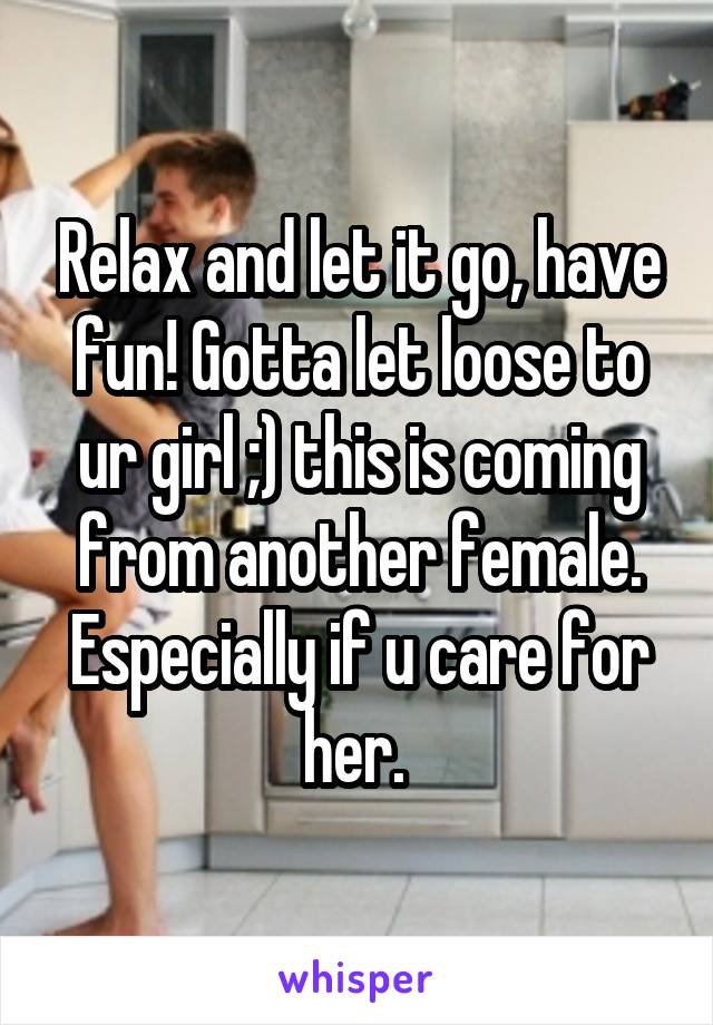 Relax and let it go, have fun! Gotta let loose to ur girl ;) this is coming from another female. Especially if u care for her. 