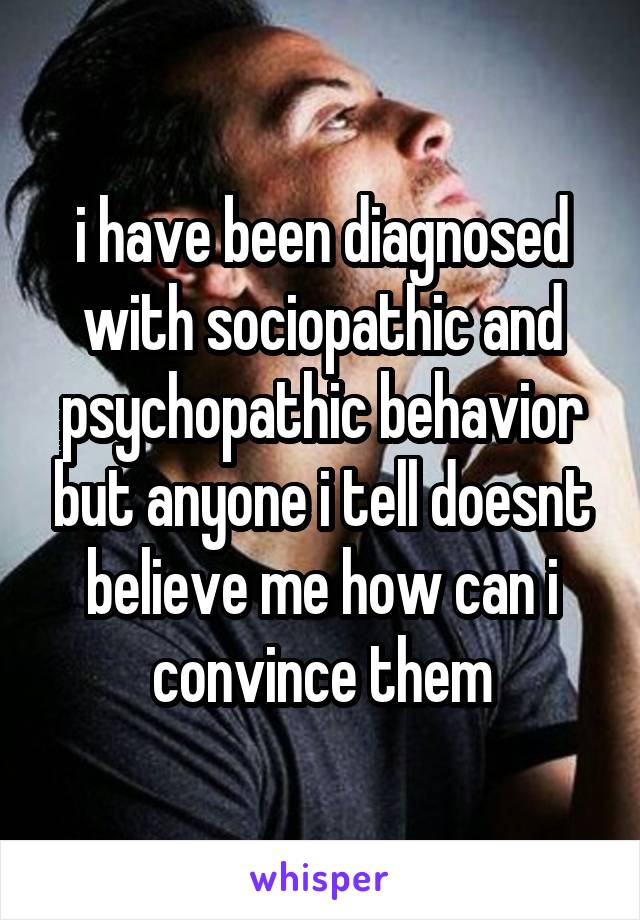 i have been diagnosed with sociopathic and psychopathic behavior but anyone i tell doesnt believe me how can i convince them