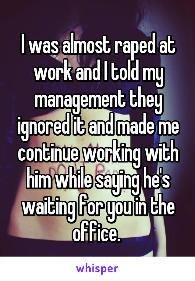 I was almost raped at work and I told my management they ignored it and made me continue working with him while saying he's waiting for you in the office. 