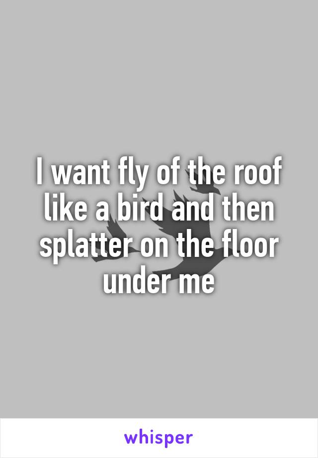 I want fly of the roof like a bird and then splatter on the floor under me