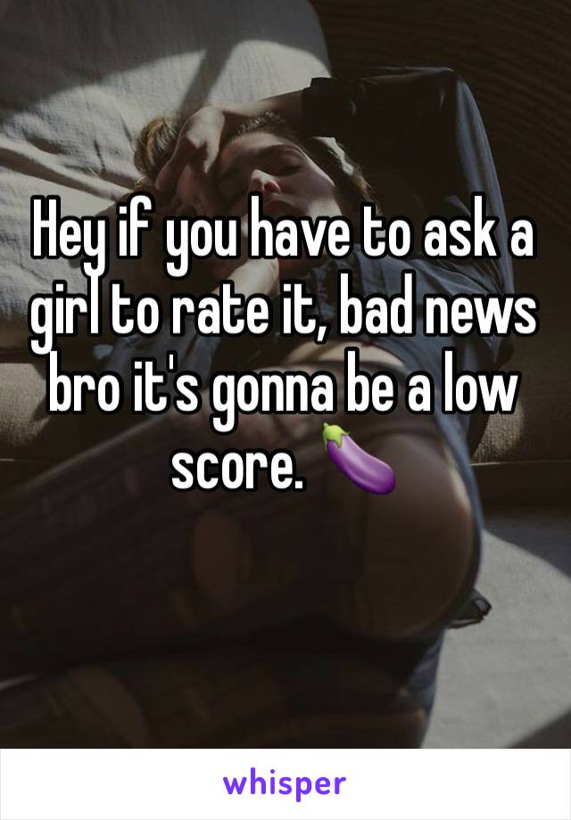 Hey if you have to ask a girl to rate it, bad news bro it's gonna be a low score. 🍆