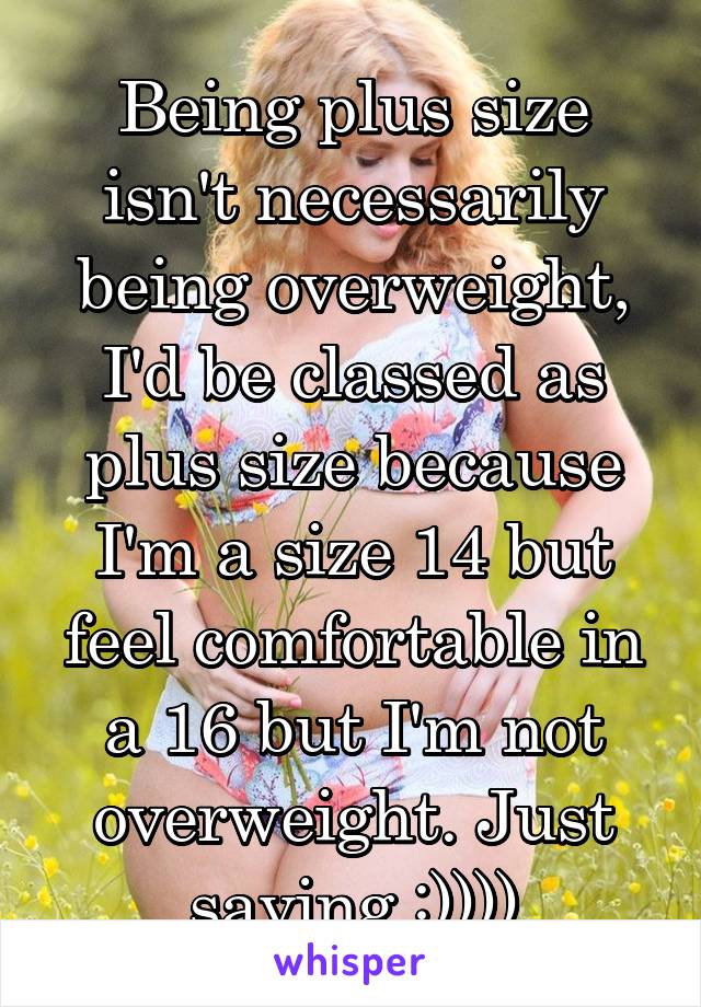 Being plus size isn't necessarily being overweight, I'd be classed as plus size because I'm a size 14 but feel comfortable in a 16 but I'm not overweight. Just saying :))))
