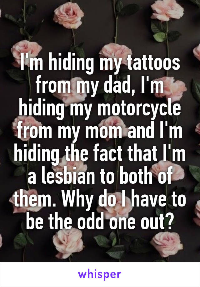 I'm hiding my tattoos from my dad, I'm hiding my motorcycle from my mom and I'm hiding the fact that I'm a lesbian to both of them. Why do I have to be the odd one out?