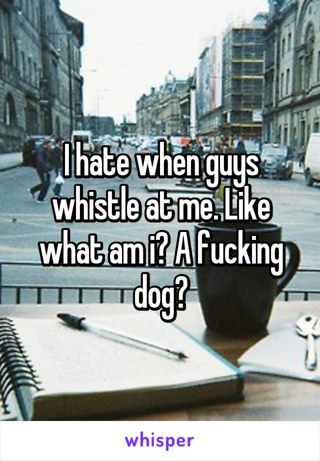 I hate when guys whistle at me. Like what am i? A fucking dog?