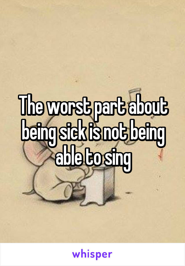 The worst part about being sick is not being able to sing