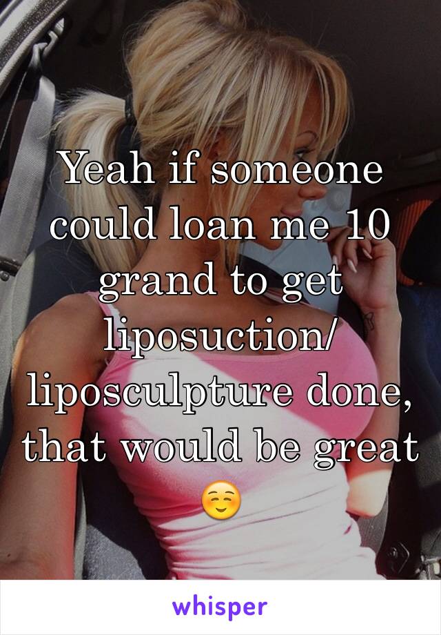 Yeah if someone could loan me 10 grand to get liposuction/liposculpture done, that would be great ☺️