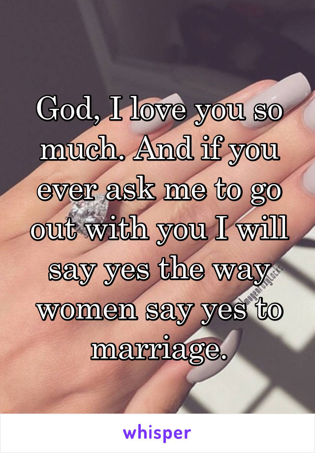 God, I love you so much. And if you ever ask me to go out with you I will say yes the way women say yes to marriage.