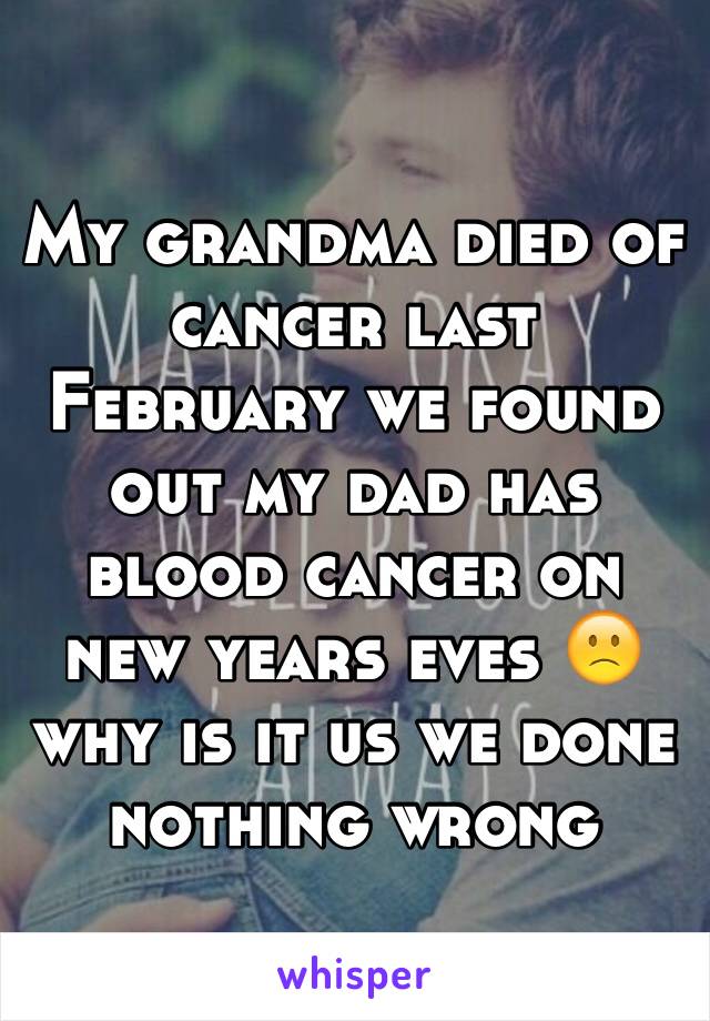 My grandma died of cancer last February we found out my dad has blood cancer on new years eves 🙁 why is it us we done nothing wrong 