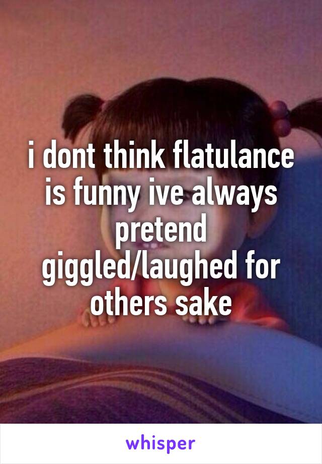 i dont think flatulance is funny ive always pretend giggled/laughed for others sake