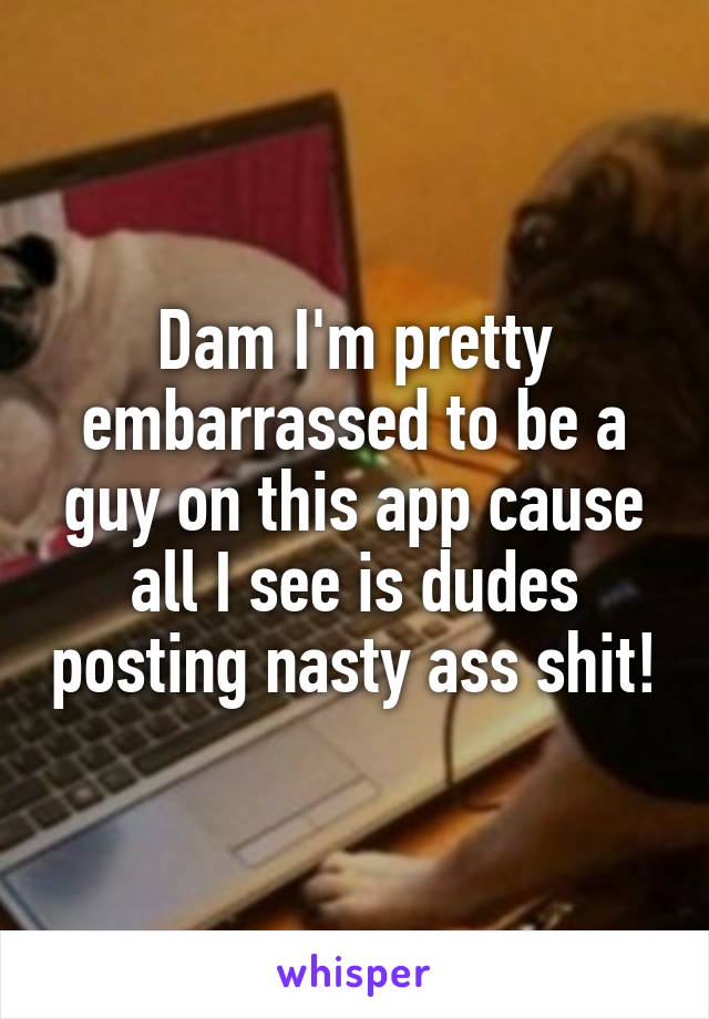 Dam I'm pretty embarrassed to be a guy on this app cause all I see is dudes posting nasty ass shit!