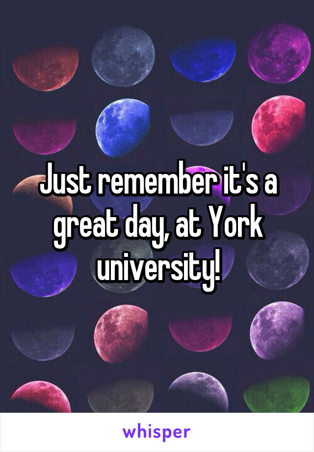 Just remember it's a great day, at York university!