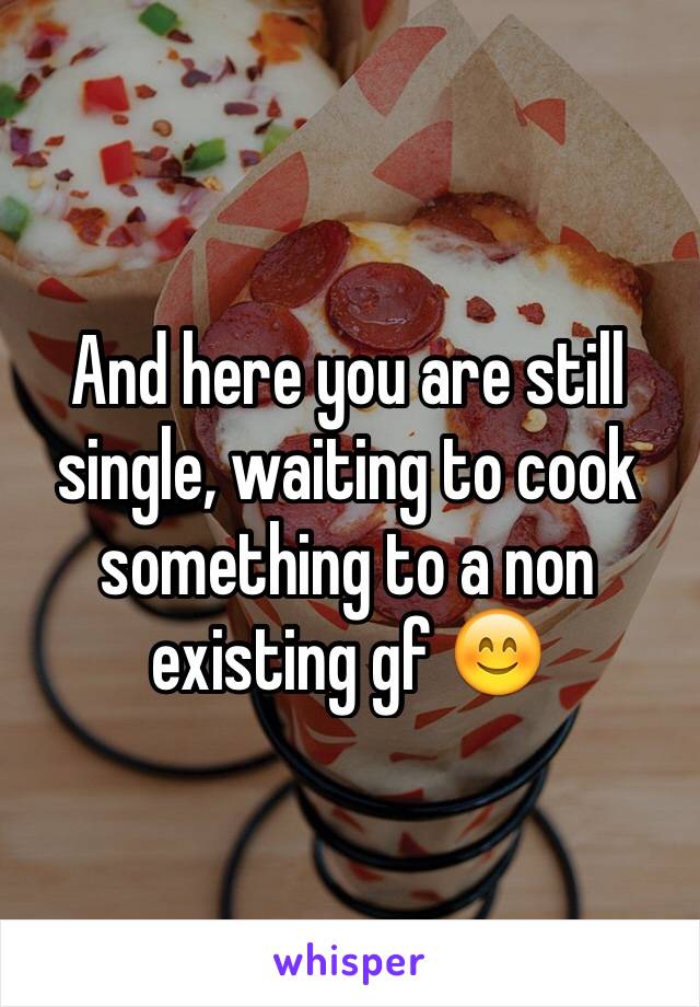 And here you are still single, waiting to cook something to a non existing gf 😊 