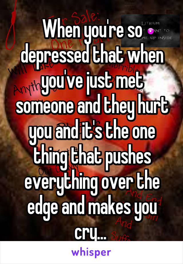 When you're so depressed that when you've just met someone and they hurt you and it's the one thing that pushes everything over the edge and makes you cry... 