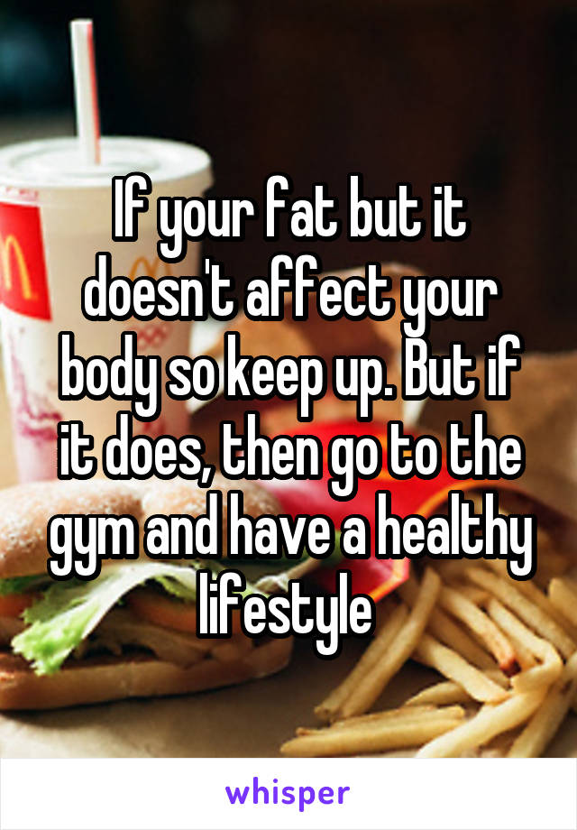 If your fat but it doesn't affect your body so keep up. But if it does, then go to the gym and have a healthy lifestyle 