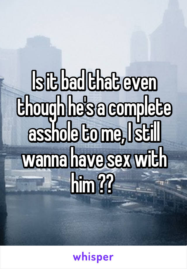 Is it bad that even though he's a complete asshole to me, I still wanna have sex with him ?? 