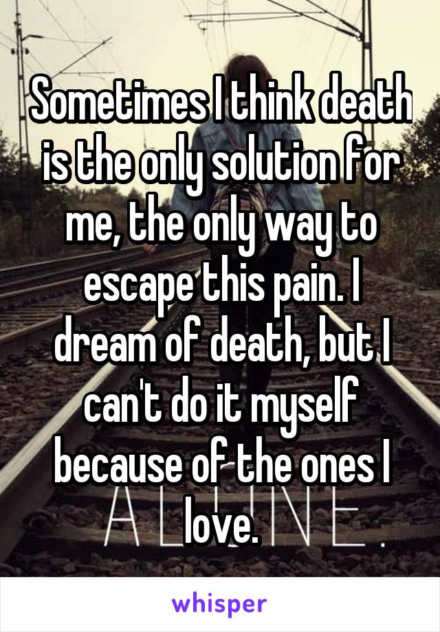 Sometimes I think death is the only solution for me, the only way to escape this pain. I dream of death, but I can't do it myself because of the ones I love.