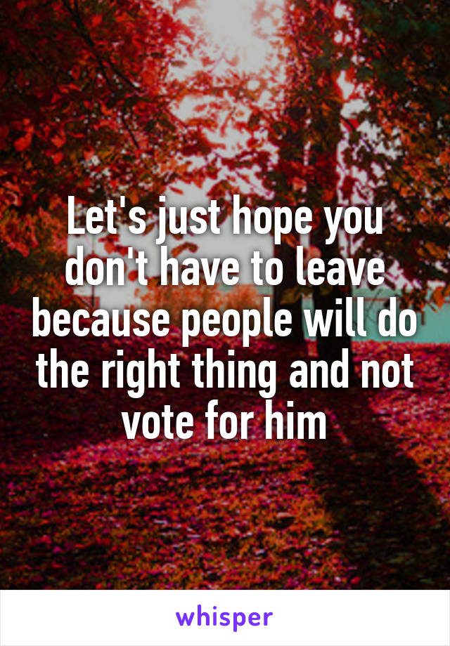 Let's just hope you don't have to leave because people will do the right thing and not vote for him