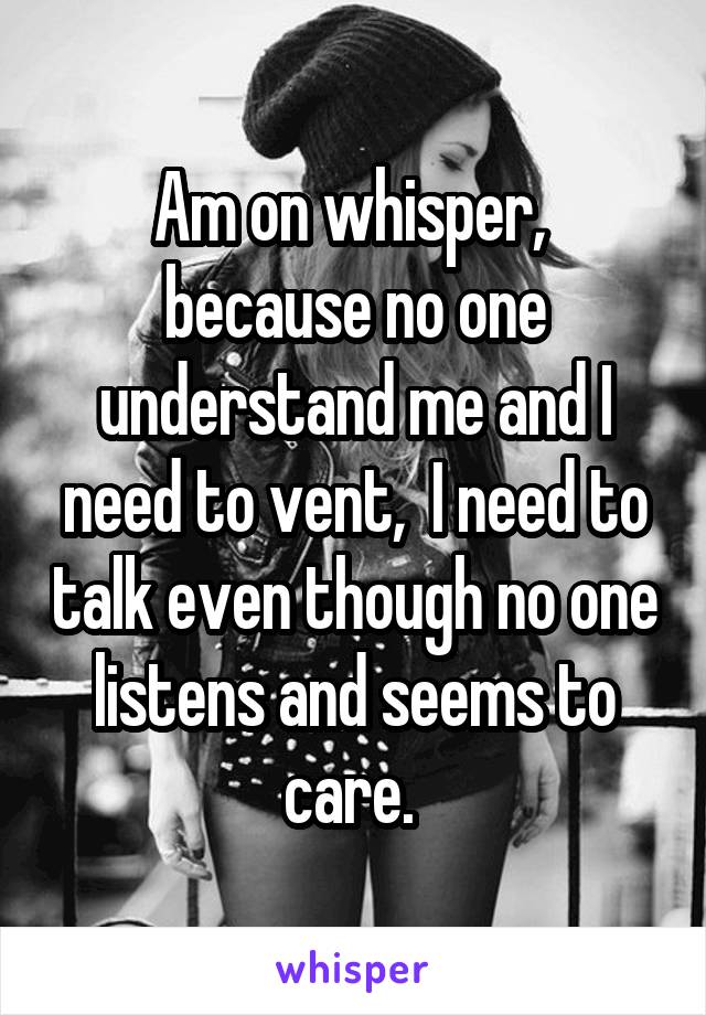 Am on whisper,  because no one understand me and I need to vent,  I need to talk even though no one listens and seems to care. 