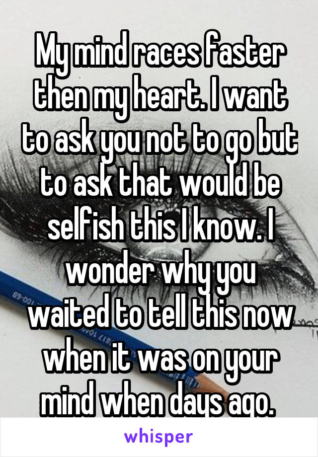 My mind races faster then my heart. I want to ask you not to go but to ask that would be selfish this I know. I wonder why you waited to tell this now when it was on your mind when days ago. 