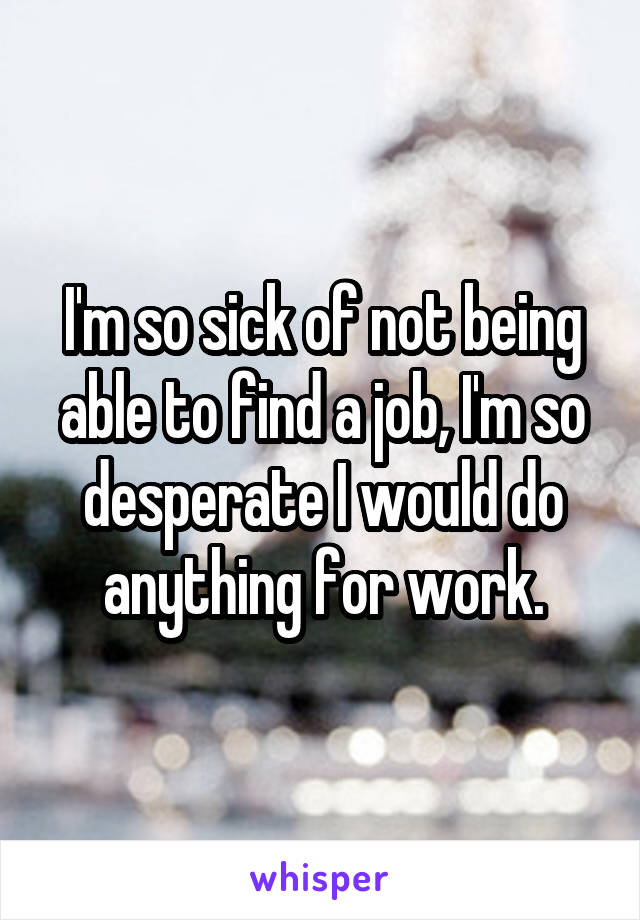 I'm so sick of not being able to find a job, I'm so desperate I would do anything for work.