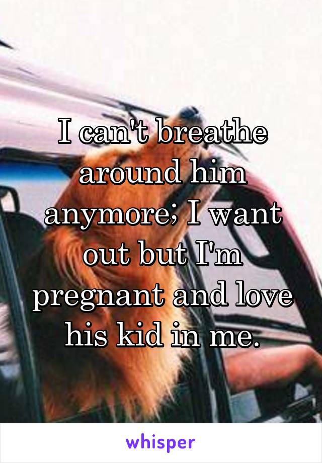 I can't breathe around him anymore; I want out but I'm pregnant and love his kid in me.