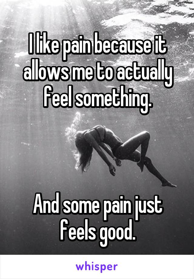 I like pain because it allows me to actually feel something.



And some pain just feels good.