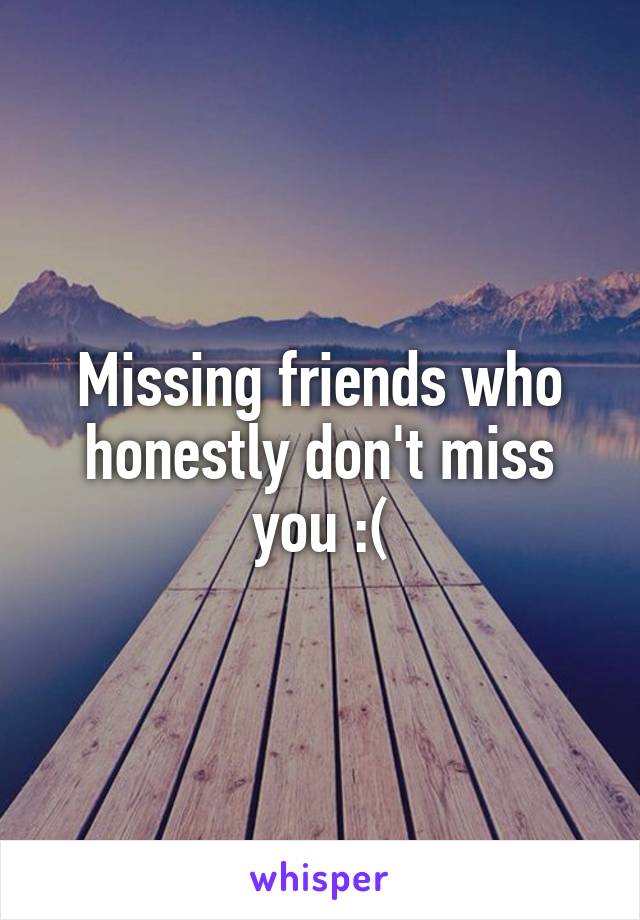 Missing friends who honestly don't miss you :(