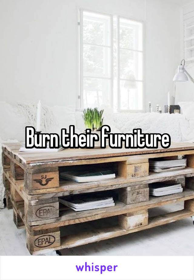 Burn their furniture