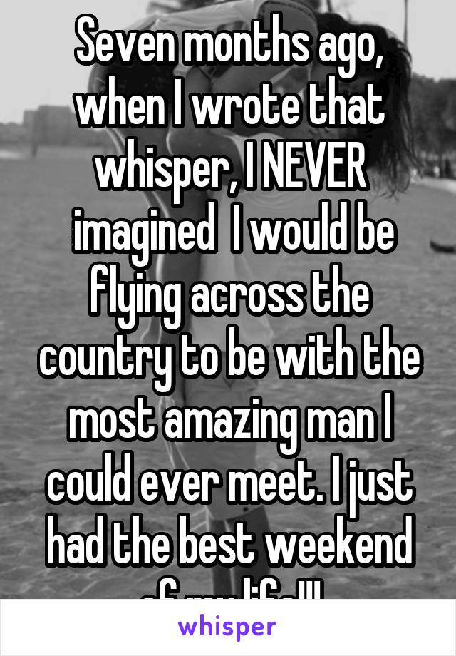 Seven months ago, when I wrote that whisper, I NEVER
 imagined  I would be flying across the country to be with the most amazing man I could ever meet. I just had the best weekend of my life!!!