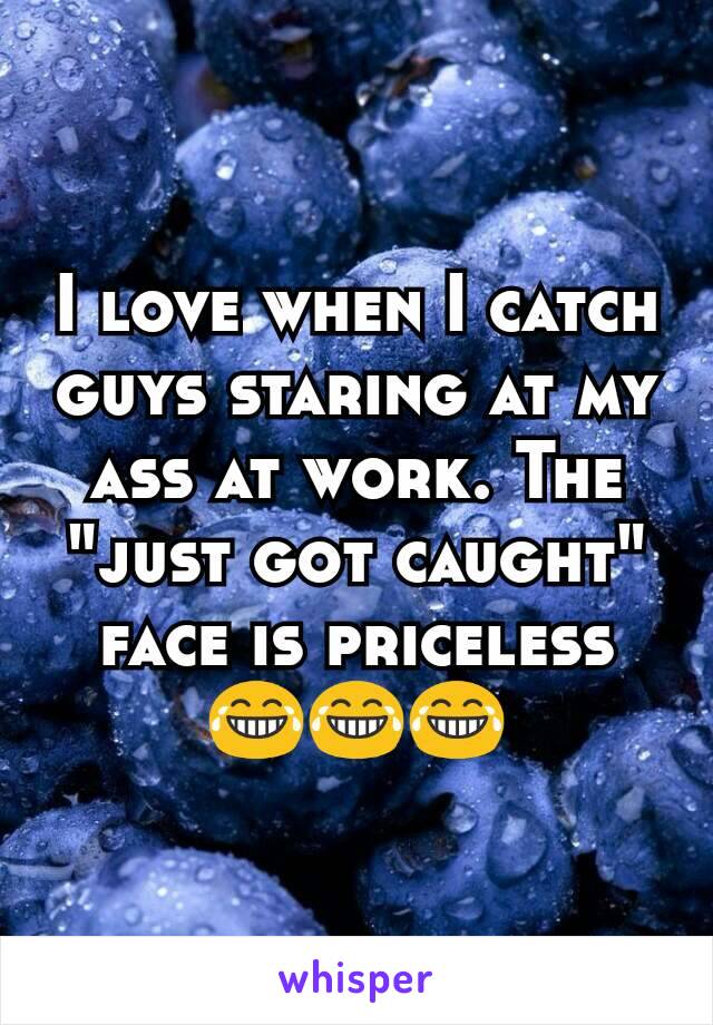 I love when I catch guys staring at my ass at work. The "just got caught" face is priceless 😂😂😂