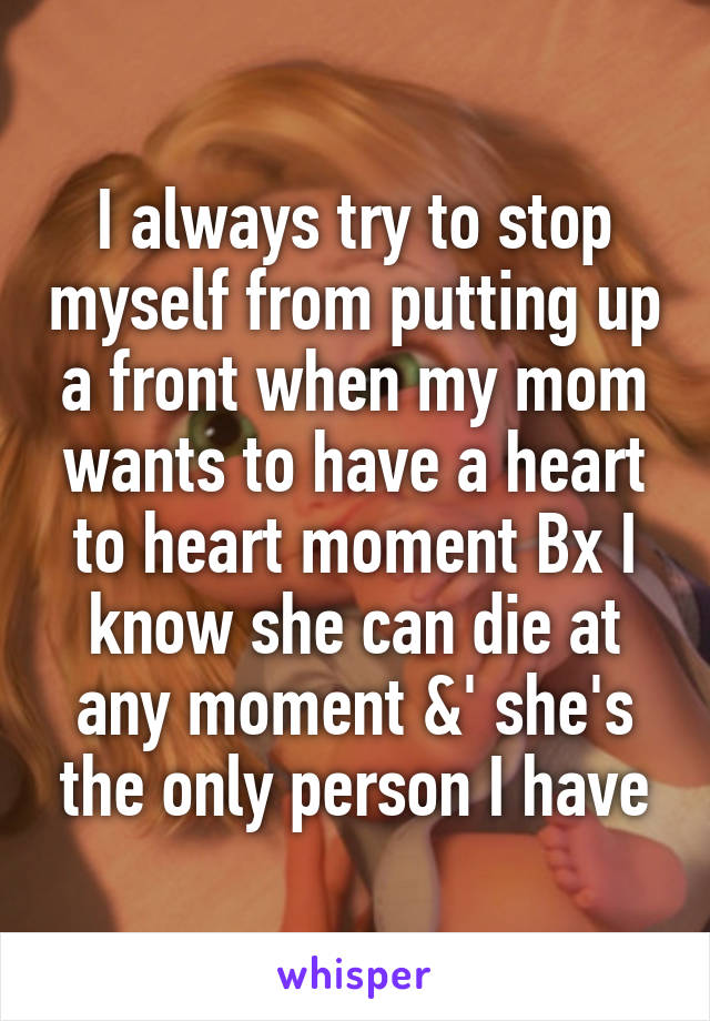 I always try to stop myself from putting up a front when my mom wants to have a heart to heart moment Bx I know she can die at any moment &' she's the only person I have