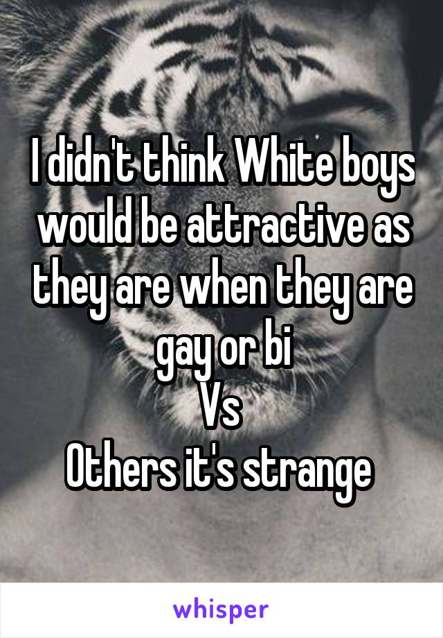 I didn't think White boys would be attractive as they are when they are gay or bi
Vs 
Others it's strange 