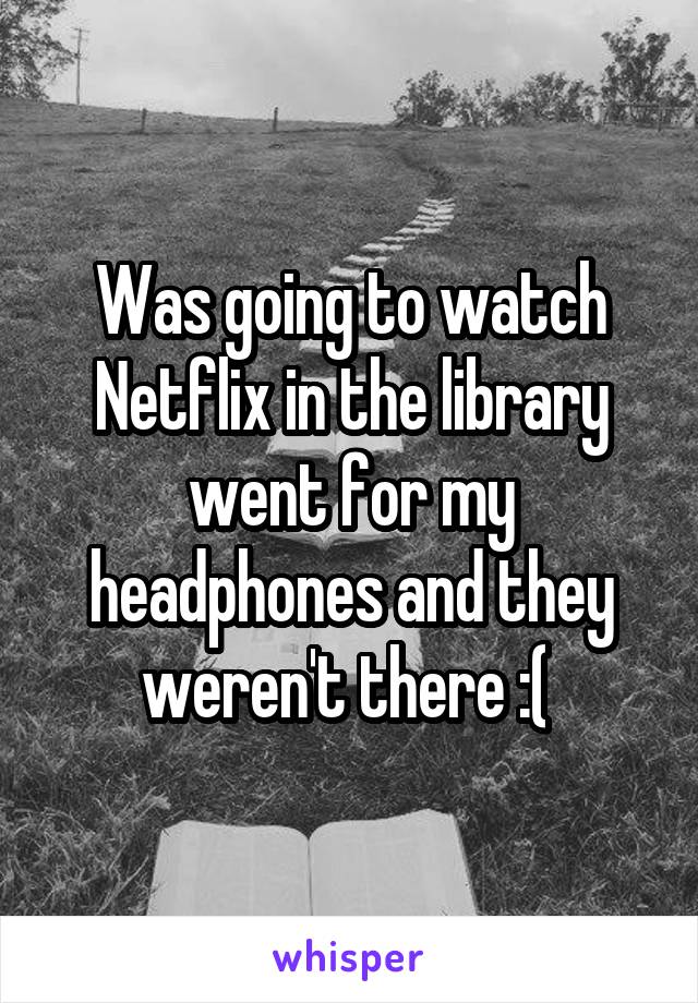 Was going to watch Netflix in the library went for my headphones and they weren't there :( 