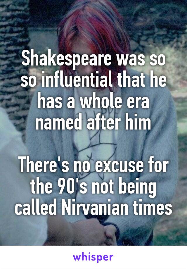 Shakespeare was so so influential that he has a whole era named after him

There's no excuse for the 90's not being called Nirvanian times