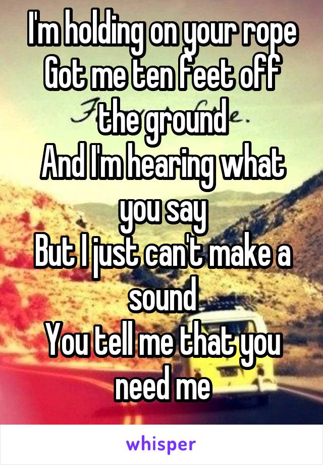 I'm holding on your rope
Got me ten feet off the ground
And I'm hearing what you say
But I just can't make a sound
You tell me that you need me
