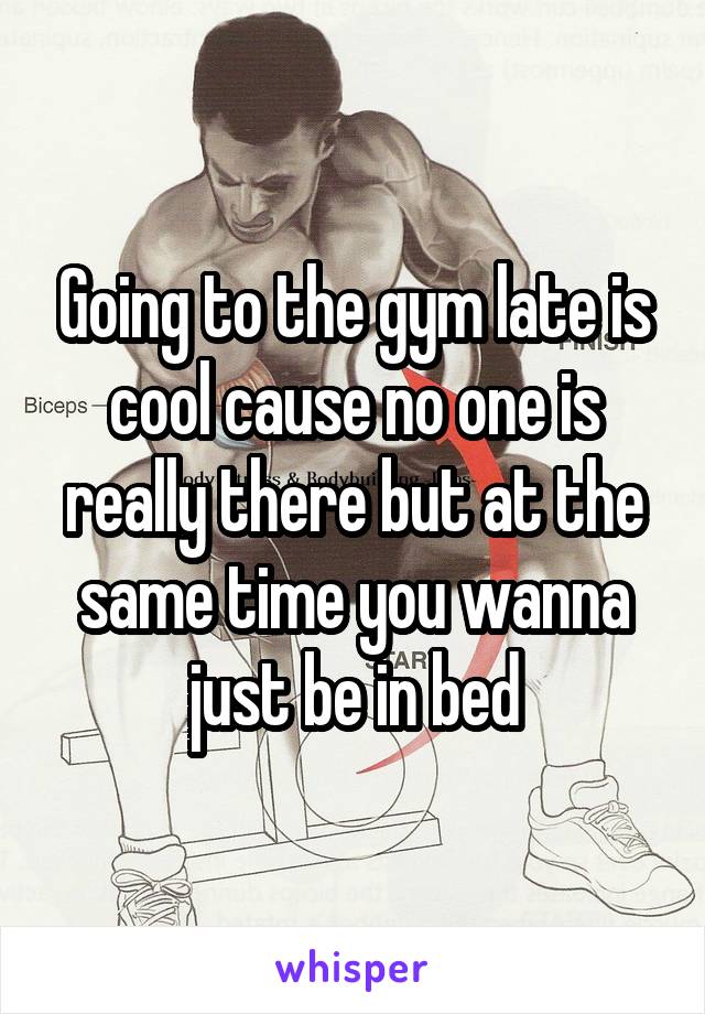 Going to the gym late is cool cause no one is really there but at the same time you wanna just be in bed