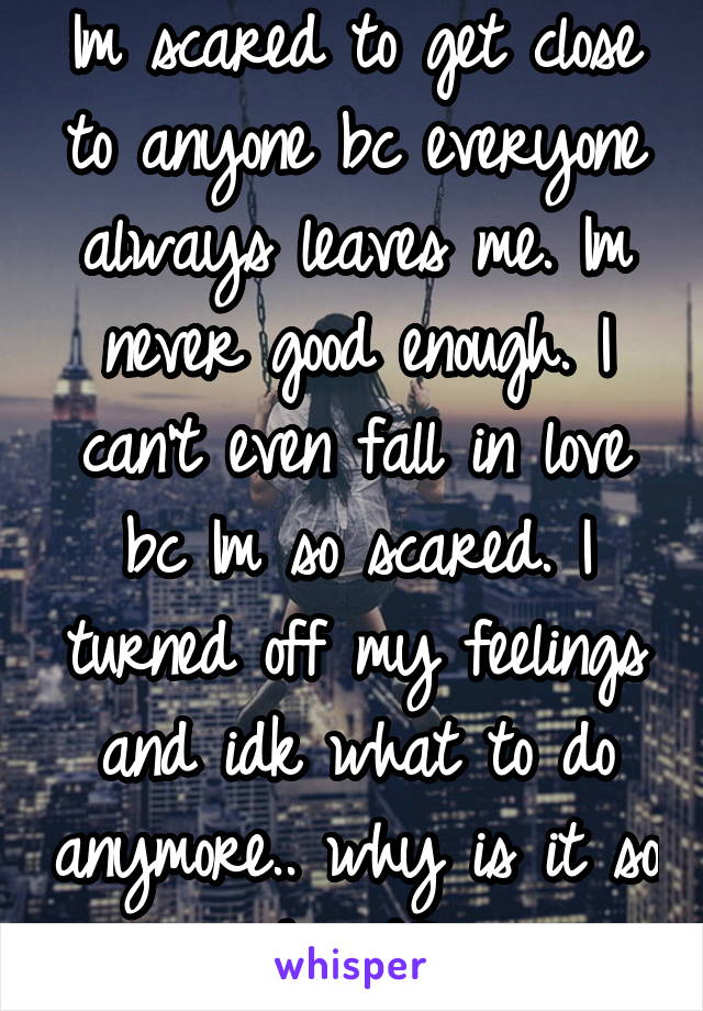 Im scared to get close to anyone bc everyone always leaves me. Im never good enough. I can't even fall in love bc Im so scared. I turned off my feelings and idk what to do anymore.. why is it so hard?