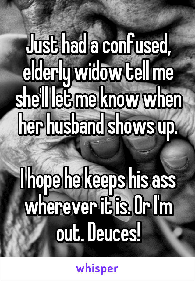 Just had a confused, elderly widow tell me she'll let me know when her husband shows up.

I hope he keeps his ass wherever it is. Or I'm out. Deuces!